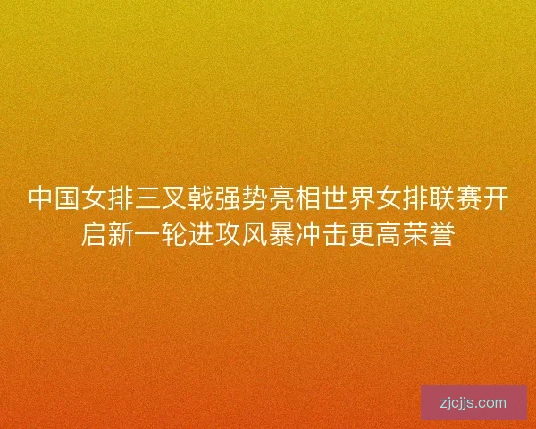 中国女排三叉戟强势亮相世界女排联赛开启新一轮进攻风暴冲击更高荣誉