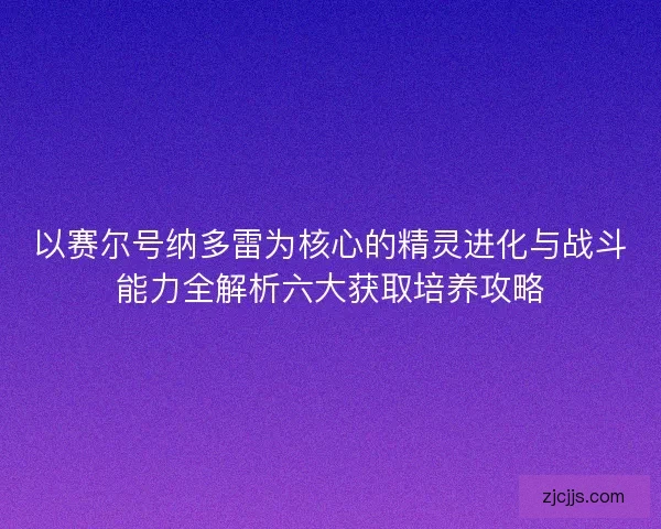 以赛尔号纳多雷为核心的精灵进化与战斗能力全解析六大获取培养攻略
