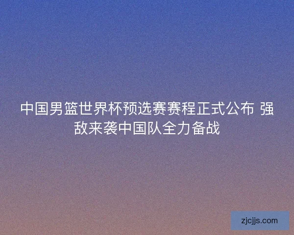 中国男篮世界杯预选赛赛程正式公布 强敌来袭中国队全力备战
