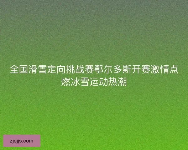 全国滑雪定向挑战赛鄂尔多斯开赛激情点燃冰雪运动热潮